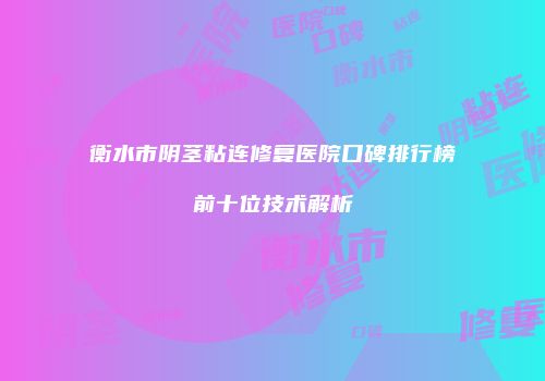 衡水市阴茎粘连修复医院口碑排行榜前十位技术解析