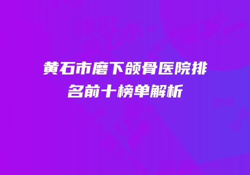 黄石市磨下颌骨医院排名前十榜单解析