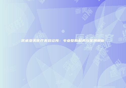 武威亚美医疗美容诊所：专业整形服务与案例解析