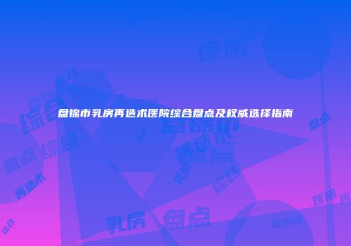 盘锦市乳房再造术医院综合盘点及权威选择指南