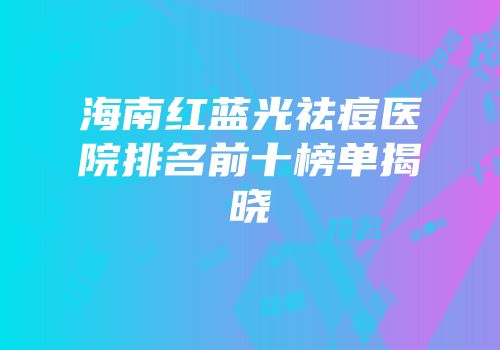 海南红蓝光祛痘医院排名前十榜单揭晓