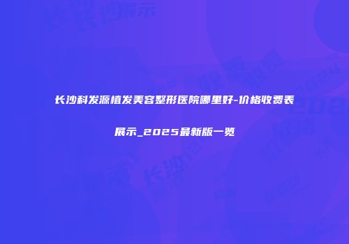 长沙科发源植发美容整形医院哪里好-价格收费表展示_2025最新版一览