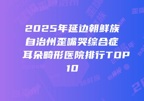 2025年延边朝鲜族自治州歪嘴哭综合症耳朵畸形医院排行TOP10