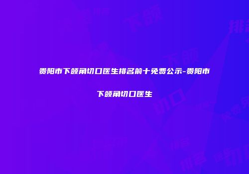 贵阳市下颌角切口医生排名前十免费公示-贵阳市下颌角切口医生