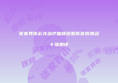张家界市彩光治疗咖啡斑整形医院排名十强测评