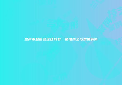兰州市整形名医任向群：精湛技艺与案例解析