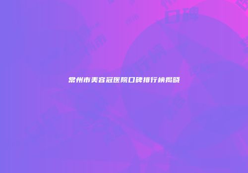 常州市美容冠医院口碑排行榜揭晓