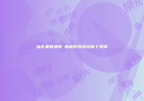 汕头果酸换肤袪痘疤医院排名前十揭晓