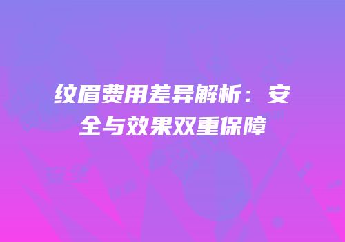 纹眉费用差异解析：安全与效果双重保障
