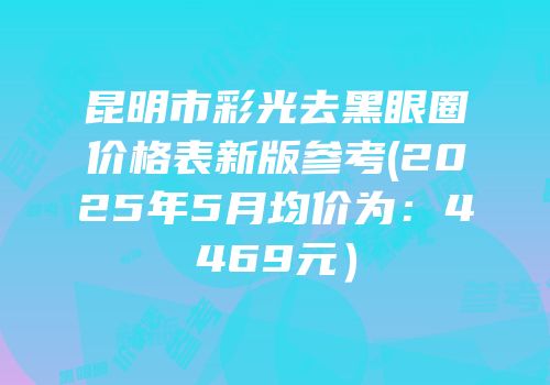 昆明市彩光去黑眼圈价格表新版参考(2025年5月均价为：4469元）