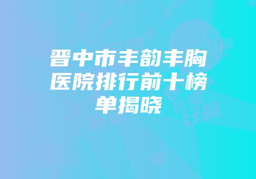 晋中市丰韵丰胸医院排行前十榜单揭晓
