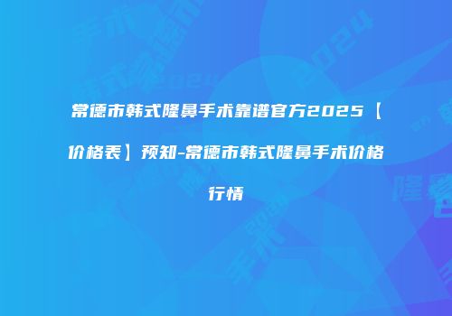 常德市韩式隆鼻手术靠谱官方2025【价格表】预知-常德市韩式隆鼻手术价格行情