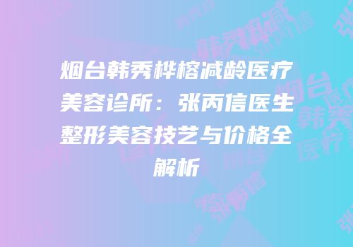 烟台韩秀桦榕减龄医疗美容诊所：张丙信医生整形美容技艺与价格全解析