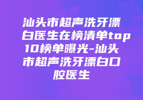 汕头市超声洗牙漂白医生在榜清单top10榜单曝光-汕头市超声洗牙漂白口腔医生