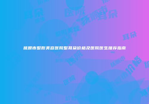 抚顺市整形美容医院整耳朵价格及医院医生推荐指南