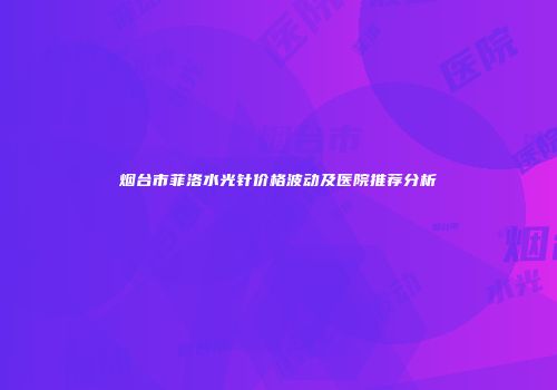 烟台市菲洛水光针价格波动及医院推荐分析