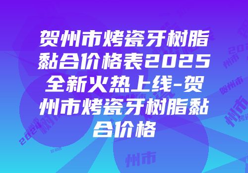 贺州市烤瓷牙树脂黏合价格表2025全新火热上线-贺州市烤瓷牙树脂黏合价格