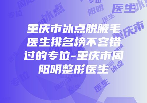重庆市冰点脱腋毛医生排名榜不容错过的专位-重庆市周阳明整形医生