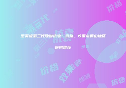 塑美极第三代除皱抗衰：价格、效果与保山地区医院推荐