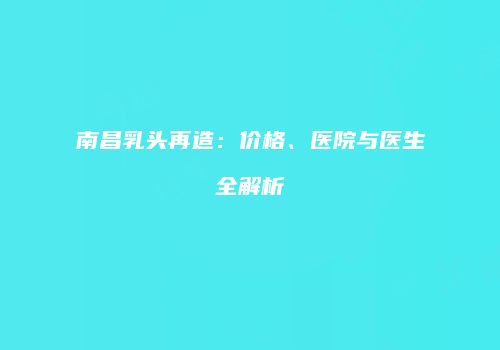 南昌乳头再造：价格、医院与医生全解析