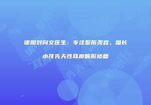 德阳刘向文医生：专注整形美容，擅长小孩先天性耳廓畸形修复