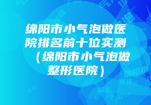 绵阳市小气泡做医院排名前十位实测（绵阳市小气泡做整形医院）