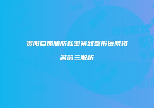 贵阳自体脂肪私密紧致整形医院排名前三解析