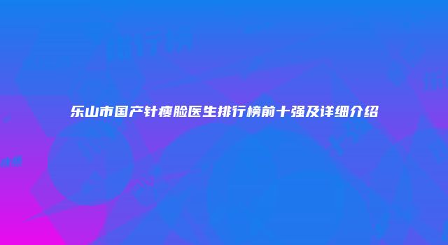 乐山市国产针瘦脸医生排行榜前十强及详细介绍