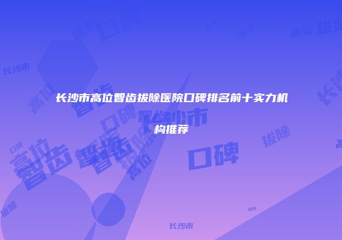 长沙市高位智齿拔除医院口碑排名前十实力机构推荐