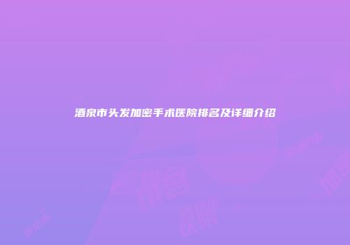 酒泉市头发加密手术医院排名及详细介绍