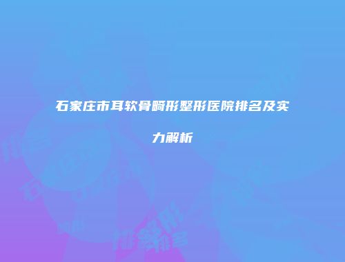 石家庄市耳软骨畸形整形医院排名及实力解析
