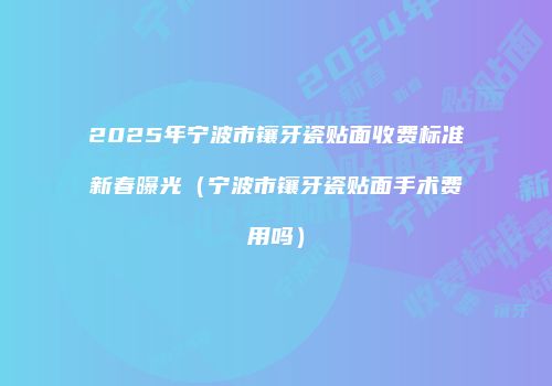 2025年宁波市镶牙瓷贴面收费标准新春曝光（宁波市镶牙瓷贴面手术费用吗）