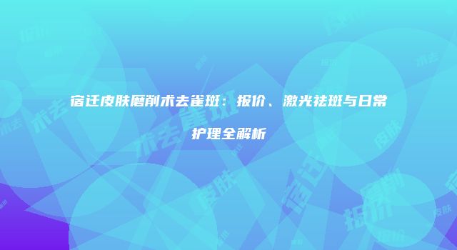 宿迁皮肤磨削术去雀斑：报价、激光祛斑与日常护理全解析