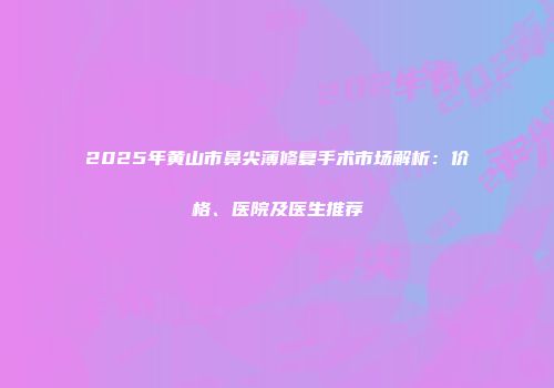 2025年黄山市鼻尖薄修复手术市场解析：价格、医院及医生推荐