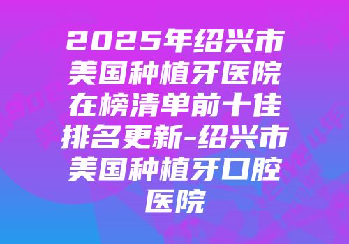 2025年绍兴市美国种植牙医院在榜清单前十佳排名更新-绍兴市美国种植牙口腔医院