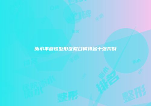 衡水丰唇珠整形医院口碑排名十强揭晓