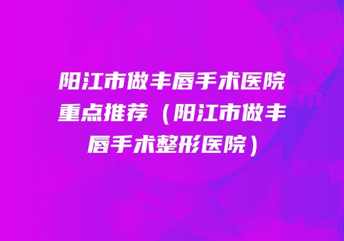 阳江市做丰唇手术医院重点推荐（阳江市做丰唇手术整形医院）