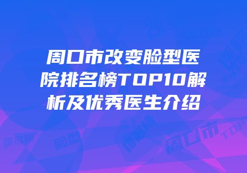 周口市改变脸型医院排名榜TOP10解析及优秀医生介绍