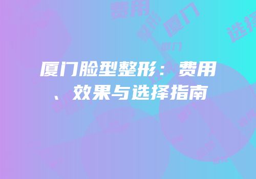 厦门脸型整形：费用、效果与选择指南