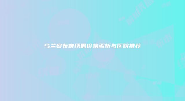 乌兰察布市绣眉价格解析与医院推荐