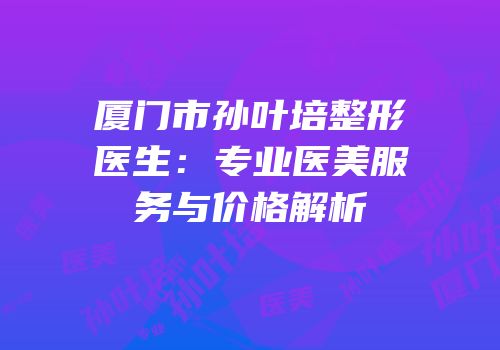 厦门市孙叶培整形医生：专业医美服务与价格解析