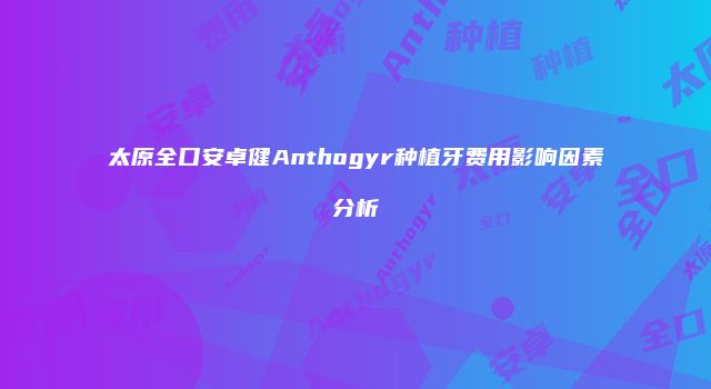 太原全口安卓健Anthogyr种植牙费用影响因素分析