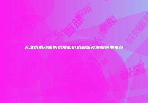 天津市面部吸脂术瘦脸价格解析及医院医生推荐