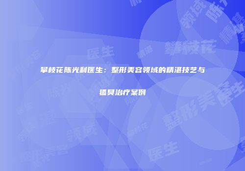 攀枝花陈光利医生：整形美容领域的精湛技艺与狐臭治疗案例