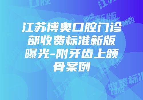 江苏博奥口腔门诊部收费标准新版曝光-附牙齿上颌骨案例