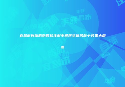宜昌市自体脂肪颗粒注射丰额医生排名前十效果大盘点