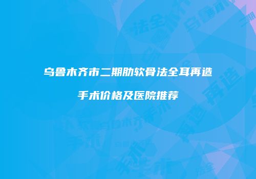 乌鲁木齐市二期肋软骨法全耳再造手术价格及医院推荐