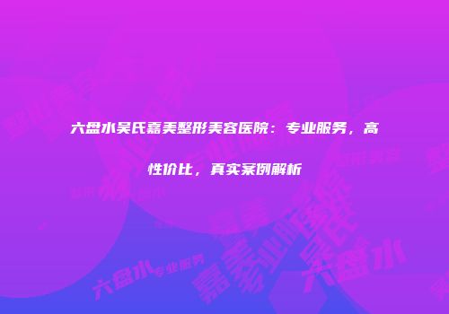 六盘水吴氏嘉美整形美容医院：专业服务，高性价比，真实案例解析