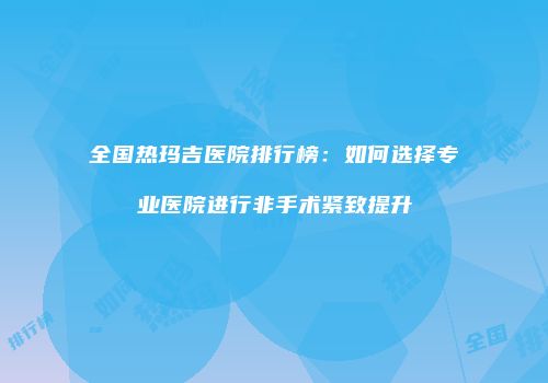 全国热玛吉医院排行榜：如何选择专业医院进行非手术紧致提升