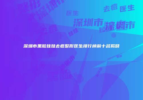深圳市黑脸娃娃去痘整形医生排行榜前十名揭晓